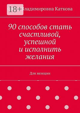 90 способов стать счастливой, успешной и исполнить желания. Для женщин