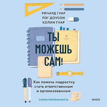 Ты можешь сам! Как помочь подростку стать ответственным и организованным