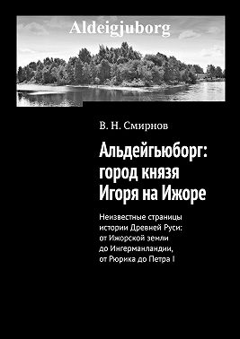 Альдейгьюборг: город князя Игоря на Ижоре. Неизвестные страницы истории Древней Руси: от Ижорской земли до Ингерманландии, от Рюрика до Петра I