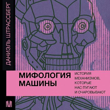 Мифология машины. История механизмов, которые нас пугают и очаровывают