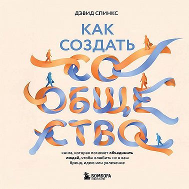 Как создать сообщество. Книга, которая поможет объединить людей, чтобы влюбить их в ваш бренд, идею или увлечение