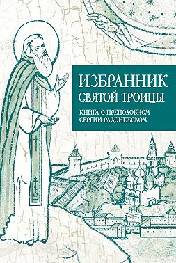 Избранник Святой Троицы. Книга о Преподобном Сергии Радонежском
