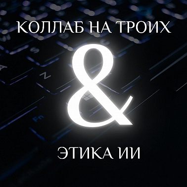 06 КОЛЛАБ НА ТРОИХ & ЭТИКА ИИ