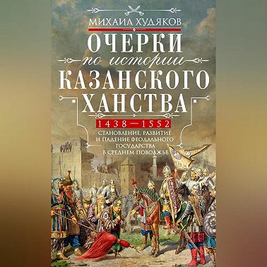 Очерки по истории Казанского ханства. Становление, развитие и падение феодального государства в Среднем Поволжье. 1438–1552 гг.