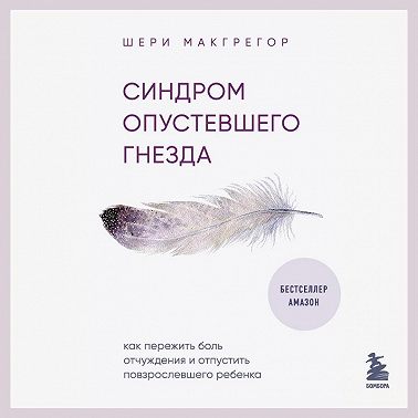 Синдром опустевшего гнезда. Как пережить боль отчуждения и отпустить повзрослевшего ребенка