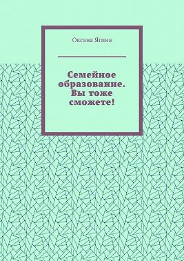 Семейное образование. Вы тоже сможете! Как начать обучать своих детей самостоятельно дома