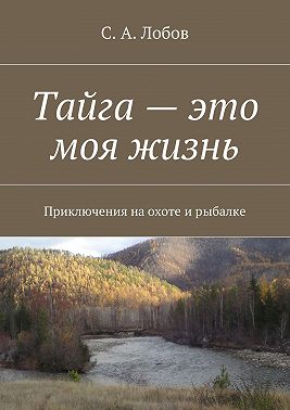 Тайга – это моя жизнь. Приключения на охоте и рыбалке