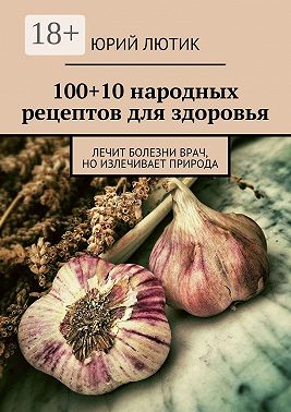 100+10 народных рецептов для здоровья. Лечит болезни врач, но излечивает природа
