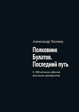 Полковник Булатов. Последний путь. К 200-летнему юбилею восстания декабристов