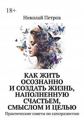 Как жить осознанно и создать жизнь, наполненную счастьем, смыслом и целью. Практические советы по саморазвитию