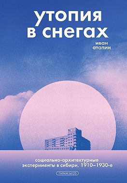 Утопия в снегах. Социально-архитектурные эксперименты в Сибири, 1910–1930-е