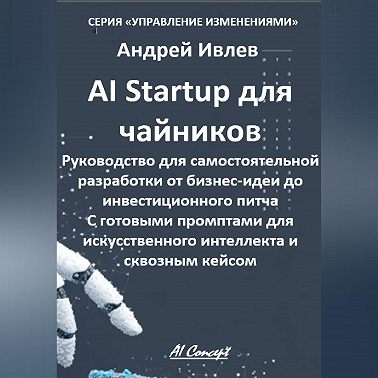 AI Startup для чайников. Руководство для самостоятельной разработки от бизнес-идеи до инвестиционного питча. С готовыми промптами для искусственного интеллекта и сквозным кейсом.